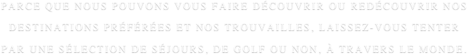 PARCE QUE NOUS POUVONS VOUS FAIRE DÉCOUVRIR OU REDÉCOUVRIR NOS DESTINATIONS PRÉFÉRÉES ET NOS TROUVAILLES, LAISSEZ-VOUS TENTER PAR UNE SÉLECTION DE SÉJOURS, DE GOLF OU NON, À TRAVERS LE MONDE.